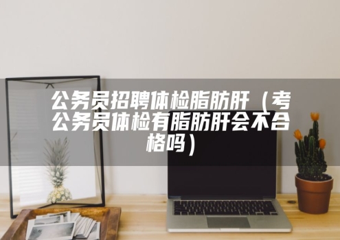 公务员招聘体检脂肪肝（考公务员体检有脂肪肝会不合格吗）