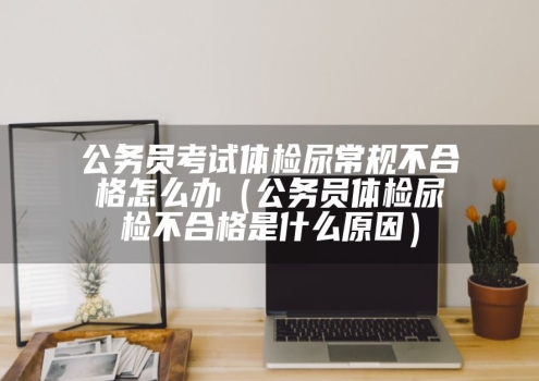 公务员考试体检尿常规不合格怎么办（公务员体检尿检不合格是什么原因）