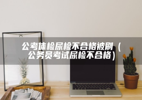 公考体检尿检不合格被刷（公务员考试尿检不合格）