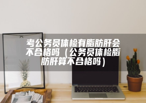 考公务员体检有脂肪肝会不合格吗（公务员体检脂肪肝算不合格吗）