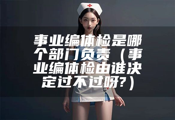 事业编体检是哪个部门负责（事业编体检由谁决定过不过呀?）