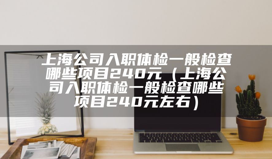 上海公司入职体检一般检查哪些项目240元（上海公司入职体检一般检查哪些项目240元左右）