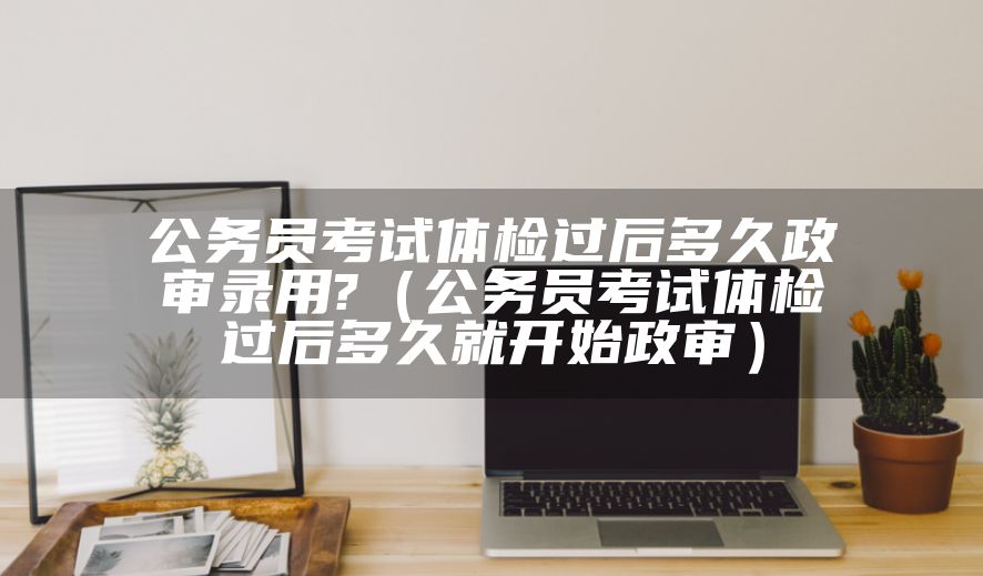 公务员考试体检过后多久政审录用?（公务员考试体检过后多久就开始政审）